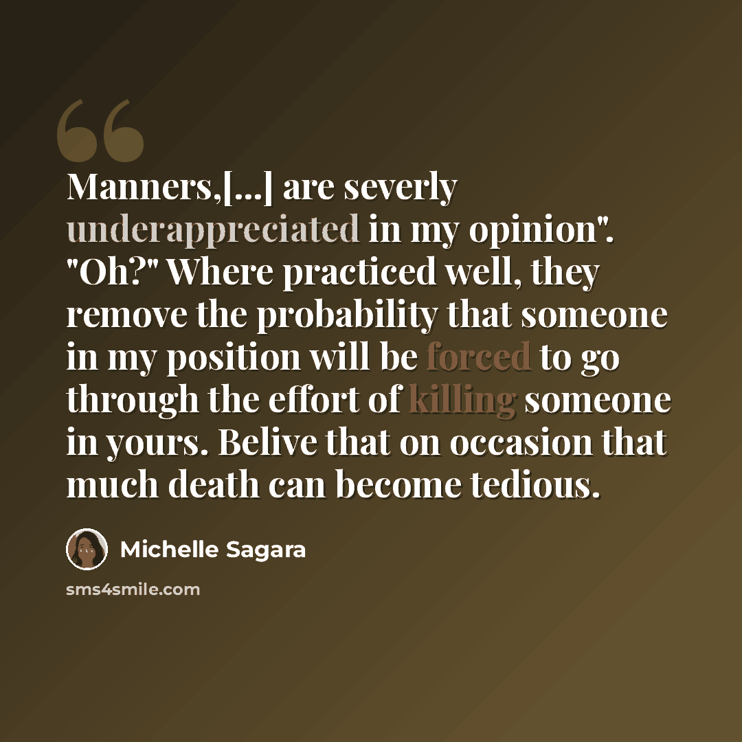 “Manners,[...] are severly underappreciated in my opinion". "Oh?" Where practiced well, they remove the probability that someone in my position will be forced to go through the effort of killing someone in yours. Belive that on occasion that much death can become tedious.” quote by Michelle Sagara