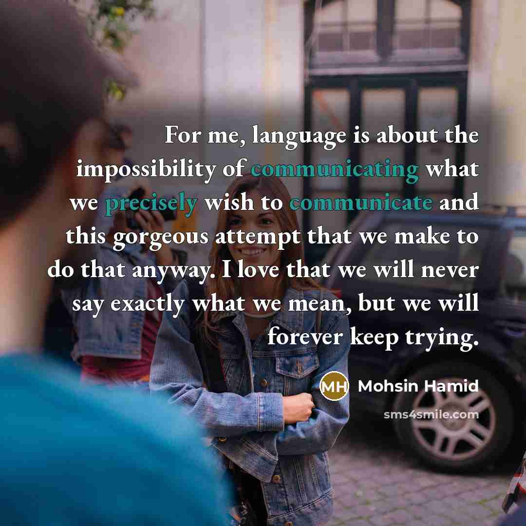 “For me, language is about the impossibility of communicating what we precisely wish to communicate and this gorgeous attempt that we make to do that anyway. I love that we will never say exactly what we mean, but we will forever keep trying.” quote by Mohsin Hamid