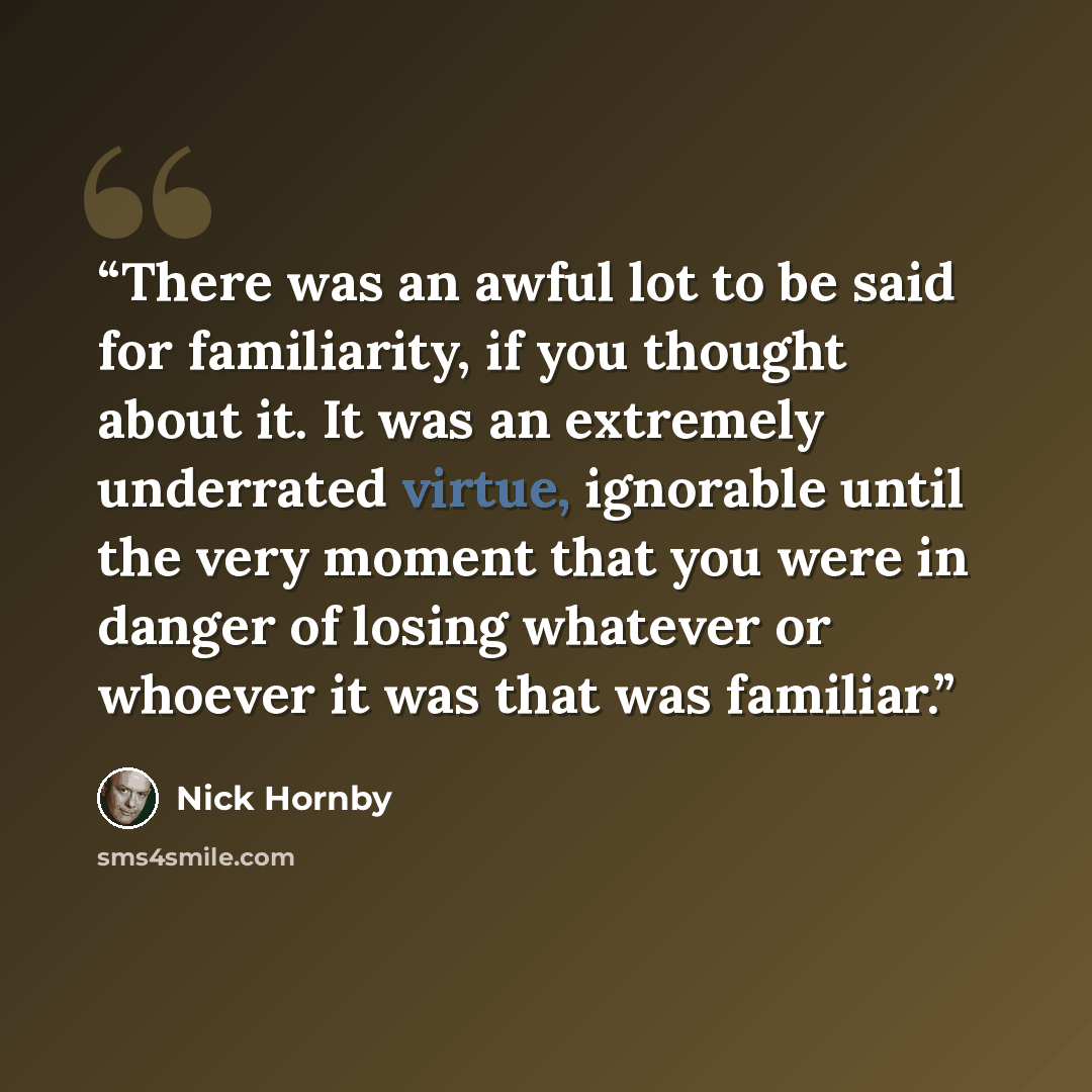 “There was an awful lot to be said for familiarity, if you thought about it. It was an extremely underrated virtue, ignorable until the very moment that you were in danger of losing whatever or whoever it was that was familiar.” quote by Nick Hornby