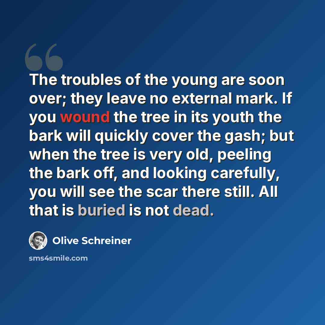 “The troubles of the young are soon over; they leave no external mark. If you wound the tree in its youth the bark will quickly cover the gash; but when the tree is very old, peeling the bark off, and looking carefully, you will see the scar there still. All that is buried is not dead.” quote by Olive Schreiner