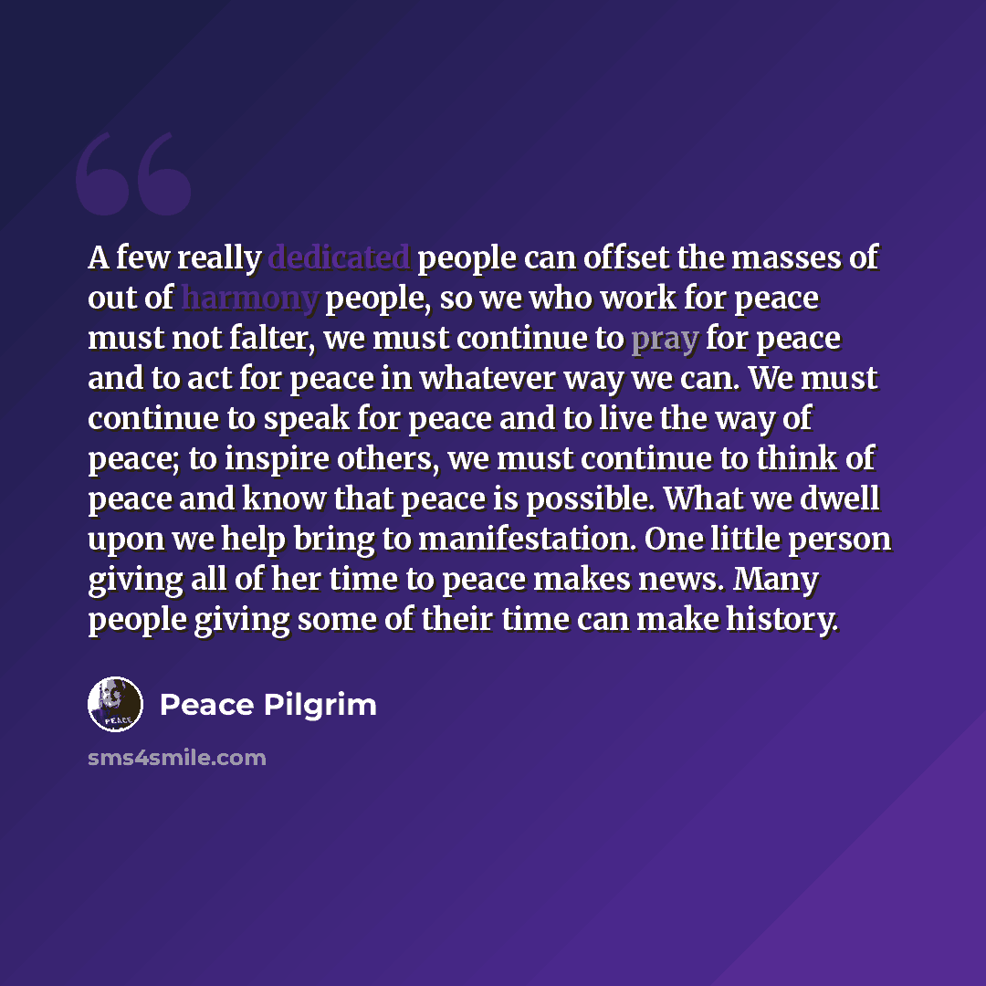 “A few really dedicated people can offset the masses of out of harmony people, so we who work for peace must not falter, we must continue to pray for peace and to act for peace in whatever way we can. We must continue to speak for peace and to live the way of peace; to inspire others, we must…” quote by Peace Pilgrim
