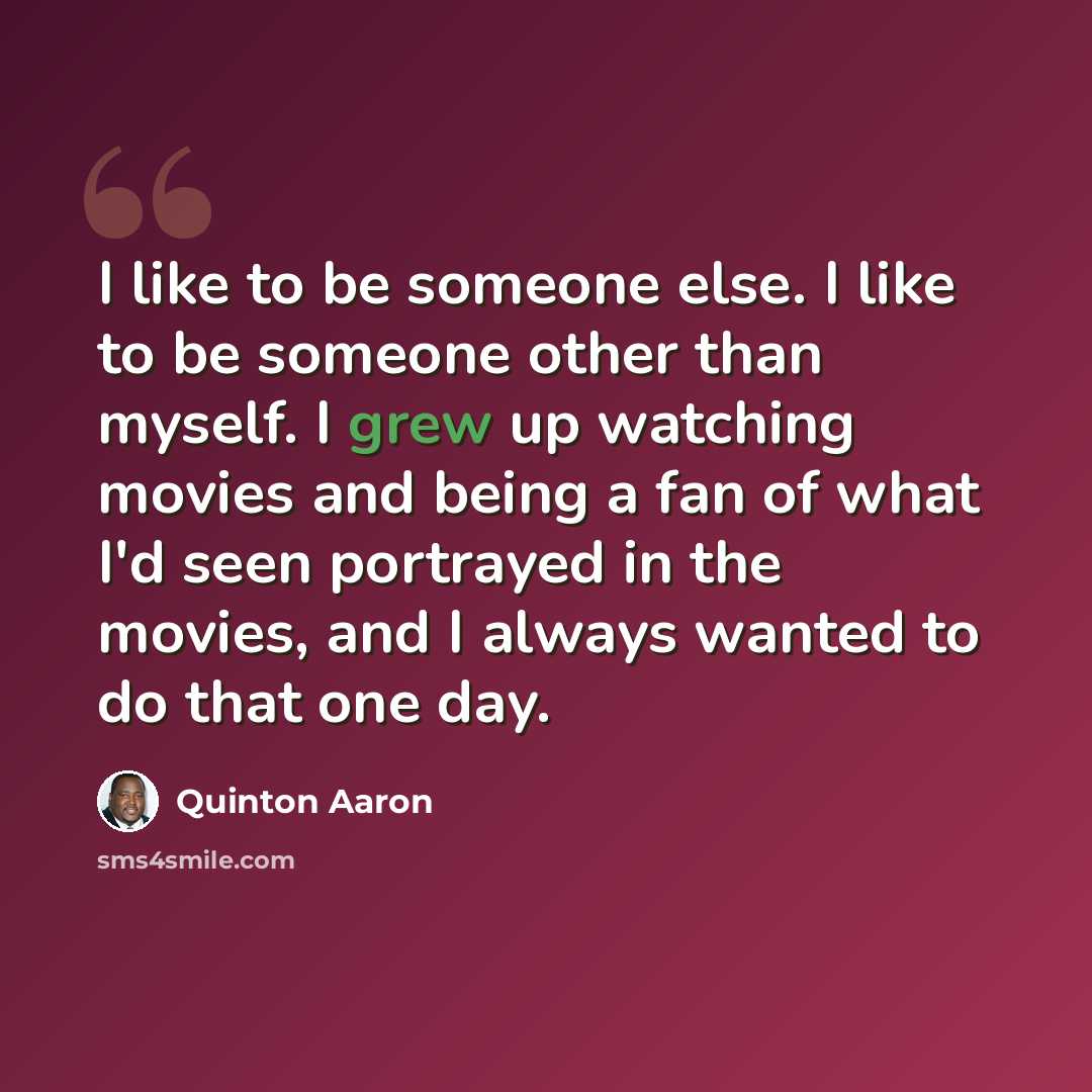 “I like to be someone else. I like to be someone other than myself. I grew up watching movies and being a fan of what I'd seen portrayed in the movies, and I always wanted to do that one day.” quote by Quinton Aaron