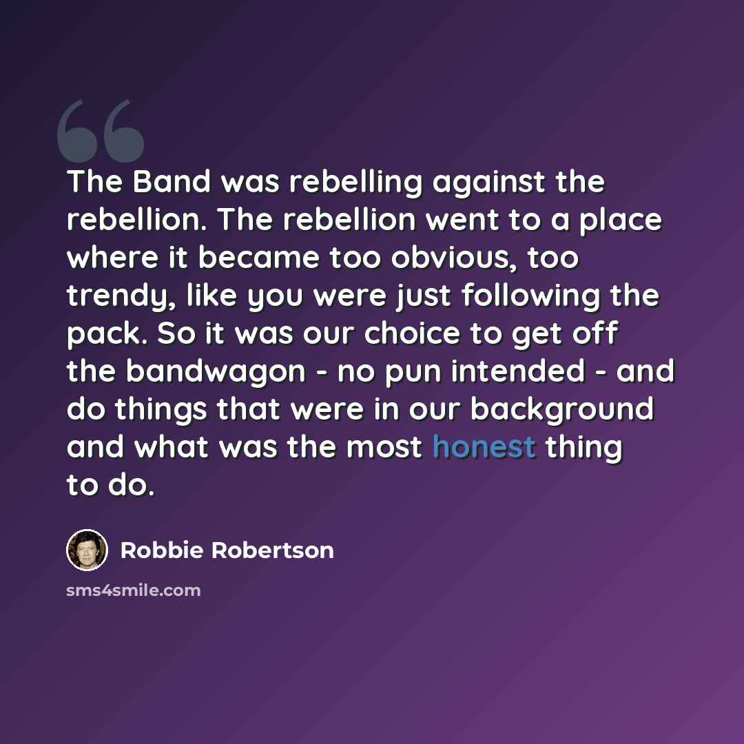 “The Band was rebelling against the rebellion. The rebellion went to a place where it became too obvious, too trendy, like you were just following the pack. So it was our choice to get off the bandwagon - no pun intended - and do things that were in our background and what was the most honest thing…” quote by Robbie Robertson