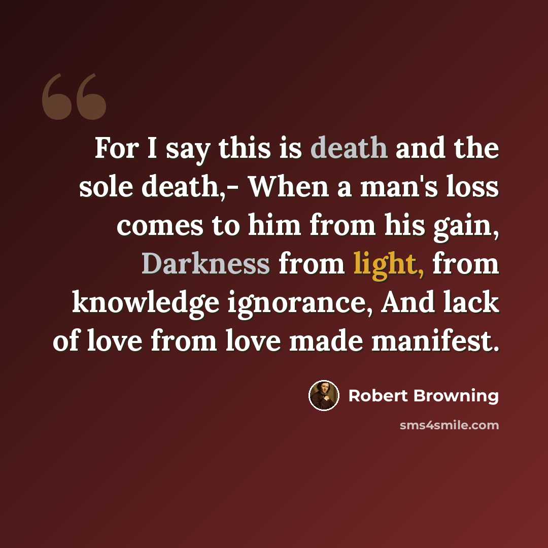 “For I say this is death and the sole death,- When a man's loss comes to him from his gain, Darkness from light, from knowledge ignorance, And lack of love from love made manifest.” quote by Robert Browning