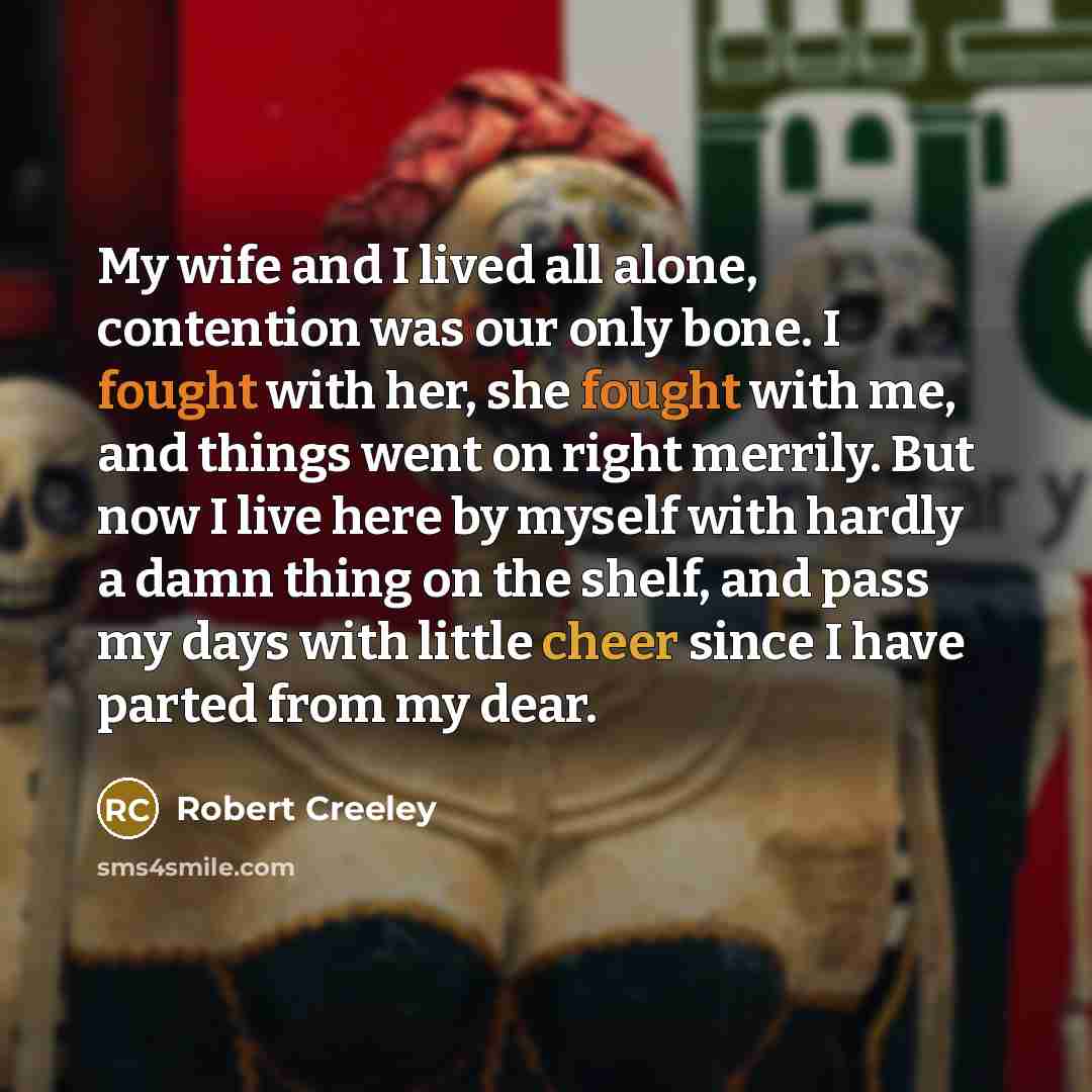 “My wife and I lived all alone, contention was our only bone. I fought with her, she fought with me, and things went on right merrily. But now I live here by myself with hardly a damn thing on the shelf, and pass my days with little cheer since I have parted from my dear.” quote by Robert Creeley