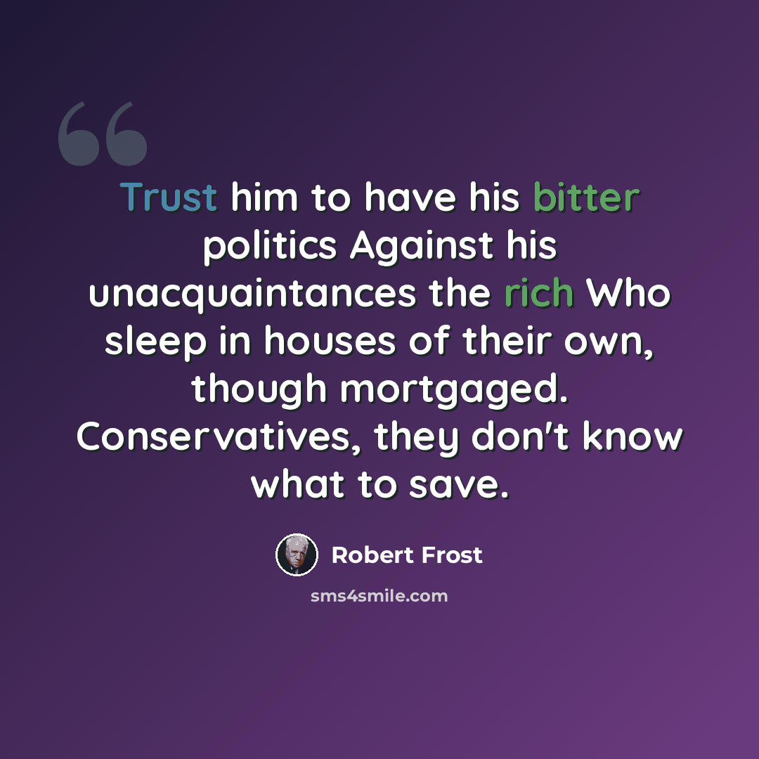 “Trust him to have his bitter politics Against his unacquaintances the rich Who sleep in houses of their own, though mortgaged. Conservatives, they don't know what to save.” quote by Robert Frost