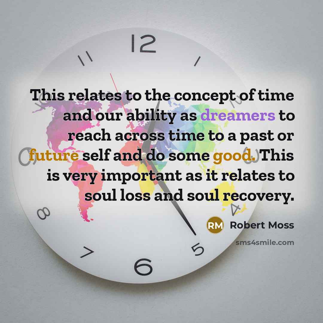 “This relates to the concept of time and our ability as dreamers to reach across time to a past or future self and do some good. This is very important as it relates to soul loss and soul recovery.” quote by Robert Moss