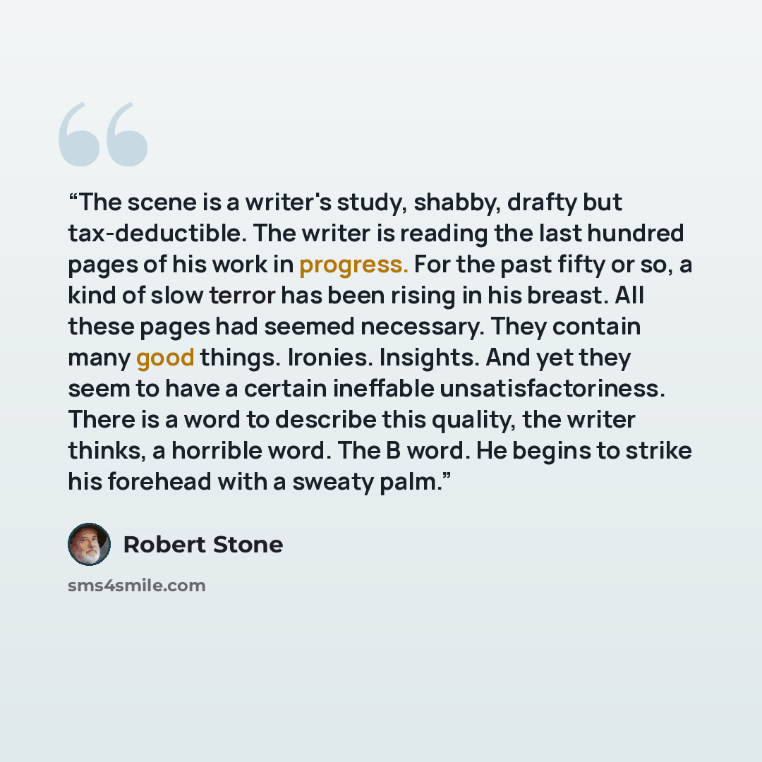 “The scene is a writer's study, shabby, drafty but tax-deductible. The writer is reading the last hundred pages of his work in progress. For the past fifty or so, a kind of slow terror has been rising in his breast. All these pages had seemed necessary. They contain many good things. Ironies…” quote by Robert Stone