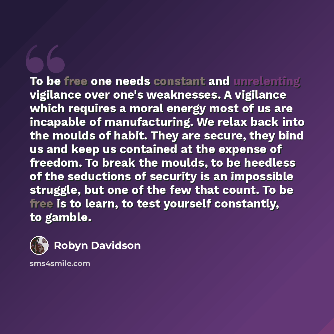 “To be free one needs constant and unrelenting vigilance over one's weaknesses. A vigilance which requires a moral energy most of us are incapable of manufacturing. We relax back into the moulds of habit. They are secure, they bind us and keep us contained at the expense of freedom. To break the…” quote by Robyn Davidson