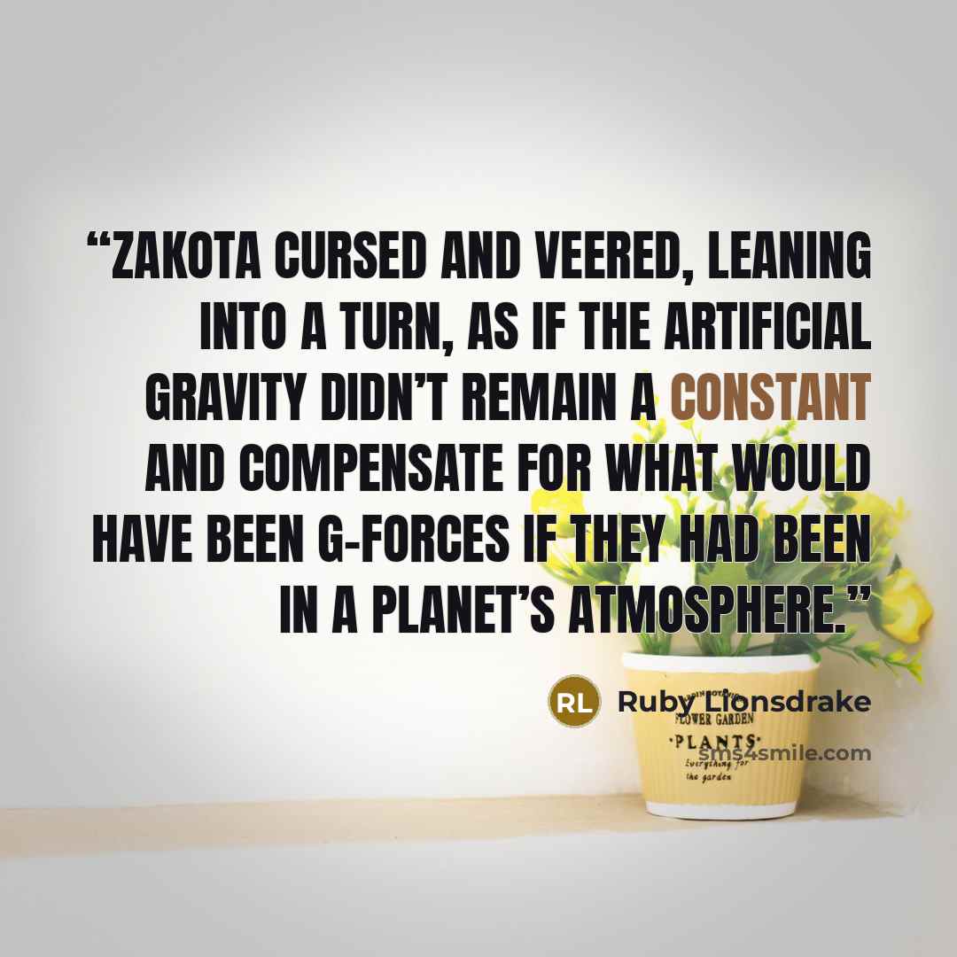 “Zakota cursed and veered, leaning into a turn, as if the artificial gravity didn’t remain a constant and compensate for what would have been G-forces if they had been in a planet’s atmosphere.” quote by Ruby Lionsdrake