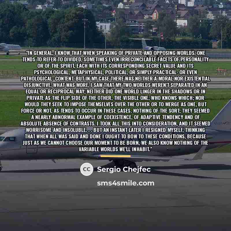 “In general, I know that when speaking of private and opposing worlds, one tends to refer to divided, sometimes even irreconcilable facets of personality or of the spirit, each with its corresponding secret value and its psychological, metaphysical, political, or simply practical- or even…” quote by Sergio Chejfec