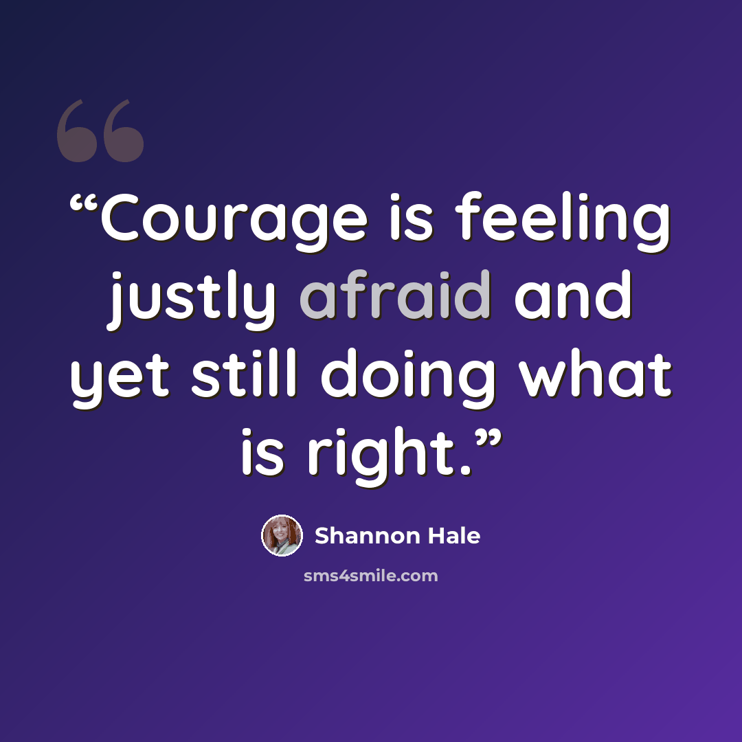 “Courage is feeling justly afraid and yet still doing what is right.” quote by Shannon Hale
