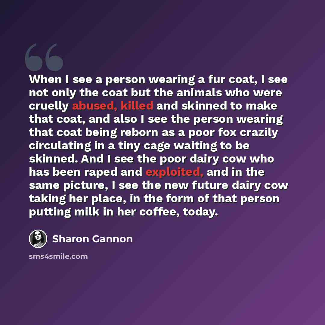 “When I see a person wearing a fur coat, I see not only the coat but the animals who were cruelly abused, killed and skinned to make that coat, and also I see the person wearing that coat being reborn as a poor fox crazily circulating in a tiny cage waiting to be skinned. And I see the poor dairy…” quote by Sharon Gannon