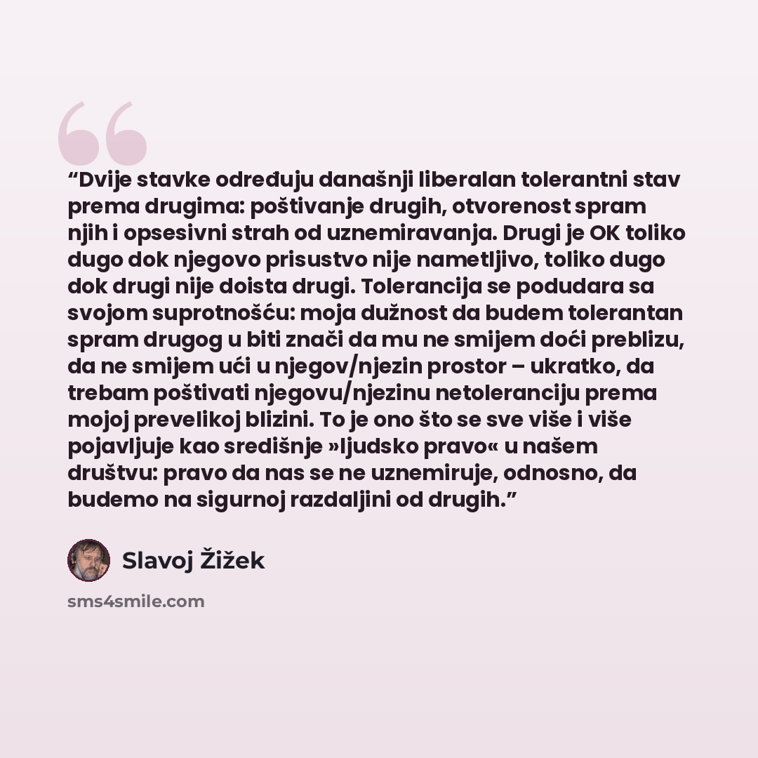 “Dvije stavke određuju današnji liberalan tolerantni stav prema drugima: poštivanje drugih, otvorenost spram njih i opsesivni strah od uznemiravanja. Drugi je OK toliko dugo dok njegovo prisustvo nije nametljivo, toliko dugo dok drugi nije doista drugi. Tolerancija se podudara sa svojom…” quote by Slavoj Žižek