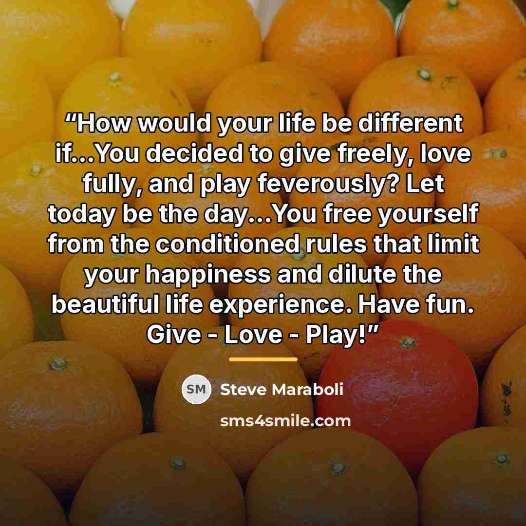 “How would your life be different if...You decided to give freely, love fully, and play feverously? Let today be the day...You free yourself from the conditioned rules that limit your happiness and dilute the beautiful life experience. Have fun. Give - Love - Play!” quote by Steve Maraboli