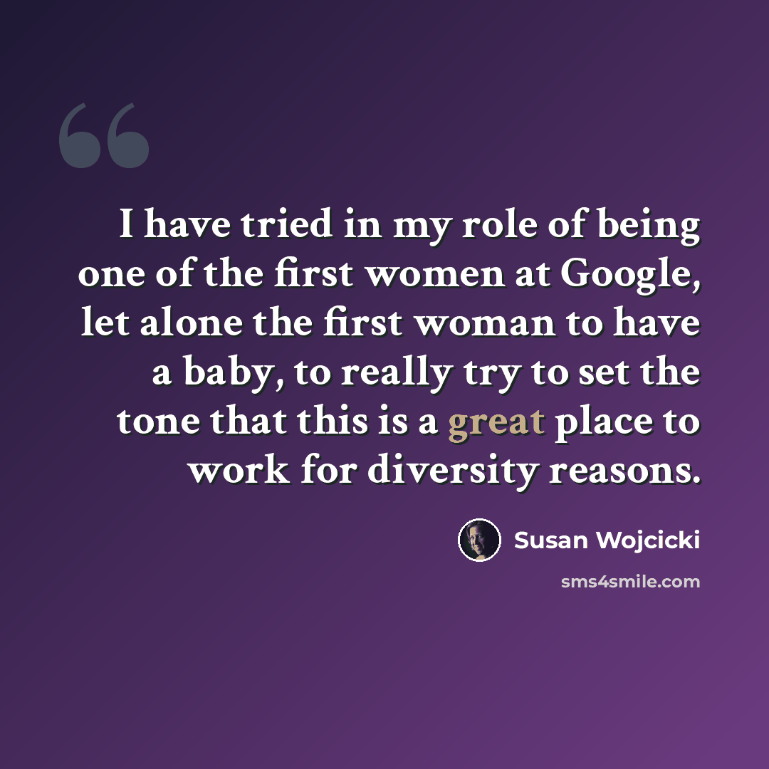 “I have tried in my role of being one of the first women at Google, let alone the first woman to have a baby, to really try to set the tone that this is a great place to work for diversity reasons.” quote by Susan Wojcicki