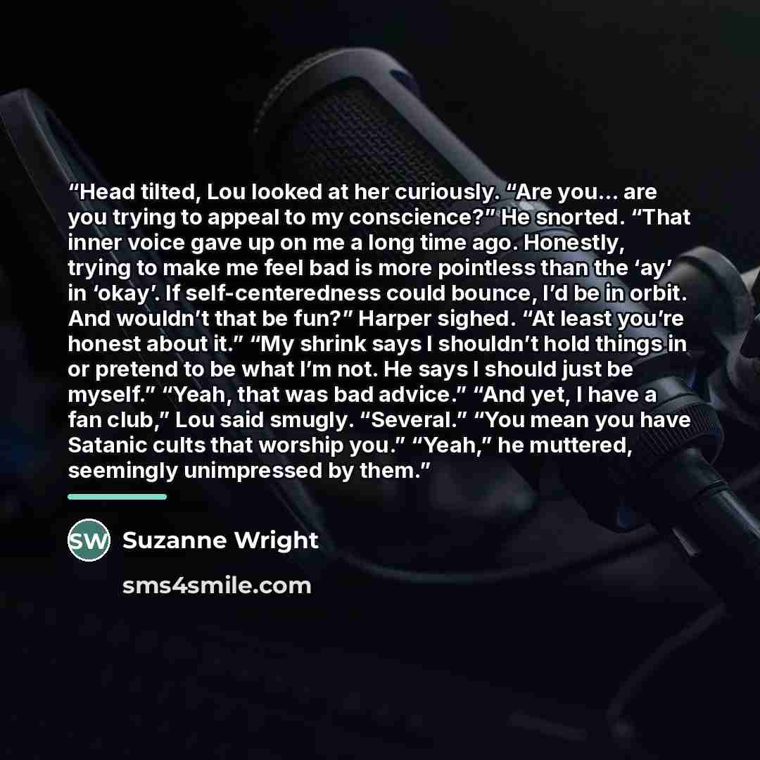 “Head tilted, Lou looked at her curiously. “Are you… are you trying to appeal to my conscience?” He snorted. “That inner voice gave up on me a long time ago. Honestly, trying to make me feel bad is more pointless than the ‘ay’ in ‘okay’. If self-centeredness could bounce, I’d be in orbit. And…” quote by Suzanne Wright
