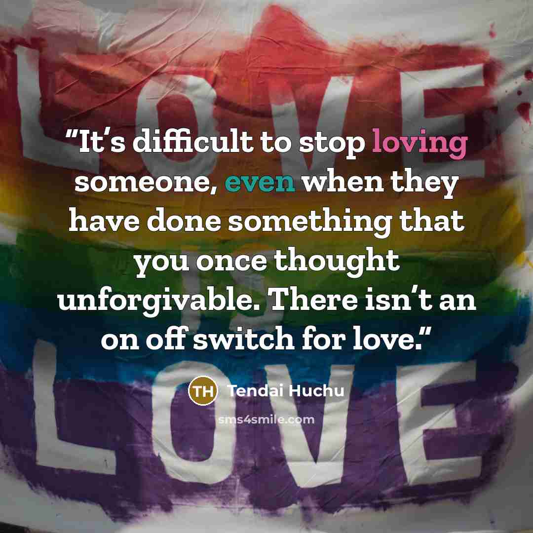 “It’s difficult to stop loving someone, even when they have done something that you once thought unforgivable. There isn’t an on off switch for love.” quote by Tendai Huchu