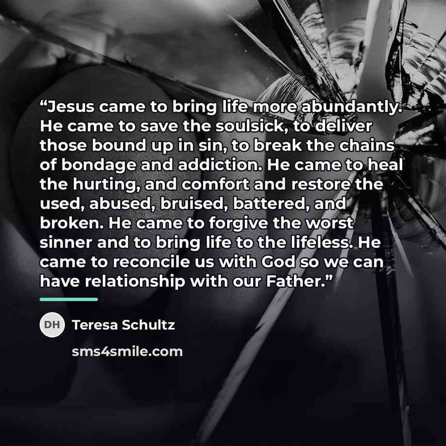 “Jesus came to bring life more abundantly. He came to save the soulsick, to deliver those bound up in sin, to break the chains of bondage and addiction. He came to heal the hurting, and comfort and restore the used, abused, bruised, battered, and broken. He came to forgive the worst sinner and to…” quote by Teresa Schultz