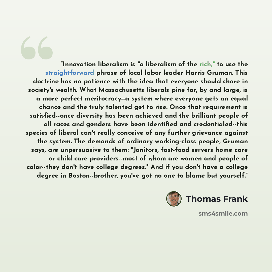 “Innovation liberalism is "a liberalism of the rich," to use the straightforward phrase of local labor leader Harris Gruman. This doctrine has no patience with the idea that everyone should share in society's wealth. What Massachusetts liberals pine for, by and large, is a more perfect…” quote by Thomas Frank