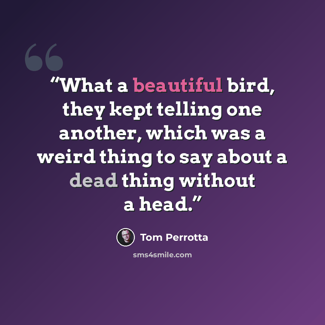 “What a beautiful bird, they kept telling one another, which was a weird thing to say about a dead thing without a head.” quote by Tom Perrotta
