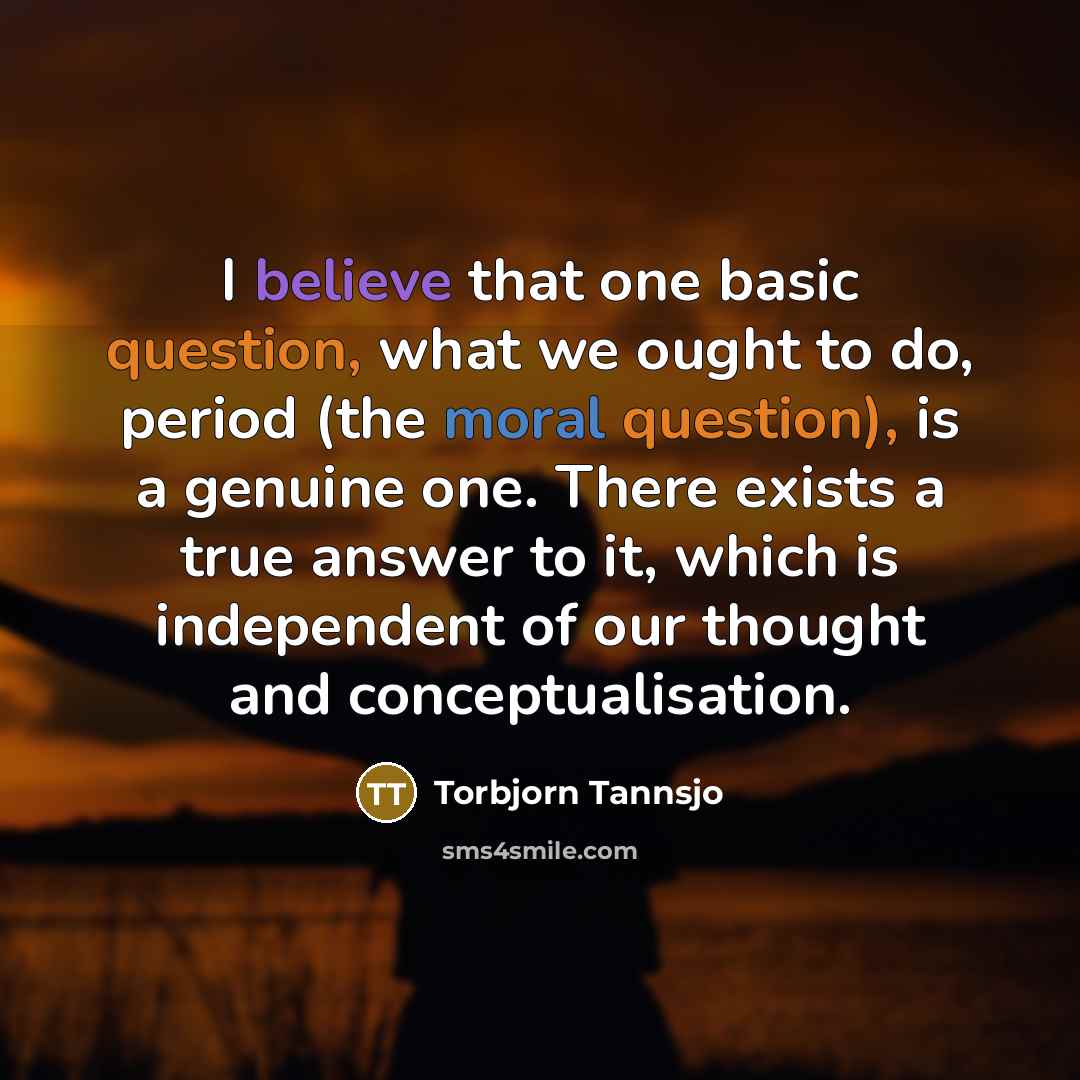 “I believe that one basic question, what we ought to do, period (the moral question), is a genuine one. There exists a true answer to it, which is independent of our thought and conceptualisation.” quote by Torbjorn Tannsjo