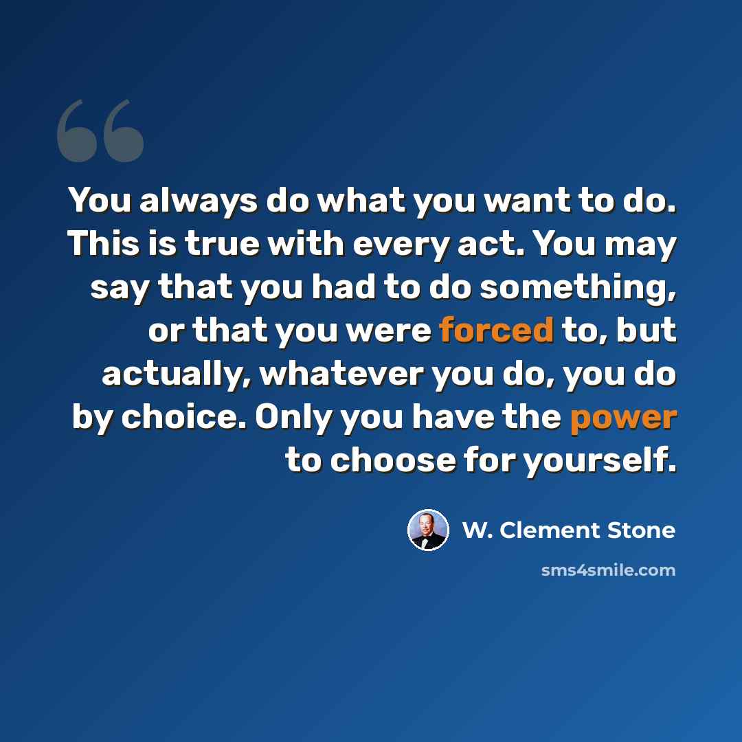 “You always do what you want to do. This is true with every act. You may say that you had to do something, or that you were forced to, but actually, whatever you do, you do by choice. Only you have the power to choose for yourself.” quote by W. Clement Stone