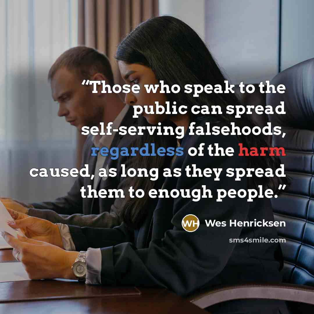 “Those who speak to the public can spread self-serving falsehoods, regardless of the harm caused, as long as they spread them to enough people.” quote by Wes Henricksen
