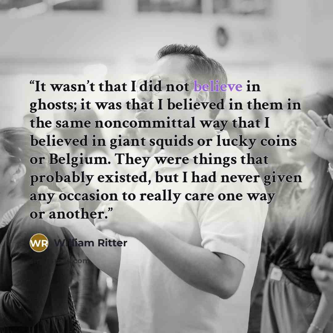 “It wasn’t that I did not believe in ghosts; it was that I believed in them in the same noncommittal way that I believed in giant squids or lucky coins or Belgium. They were things that probably existed, but I had never given any occasion to really care one way or another.” quote by William Ritter
