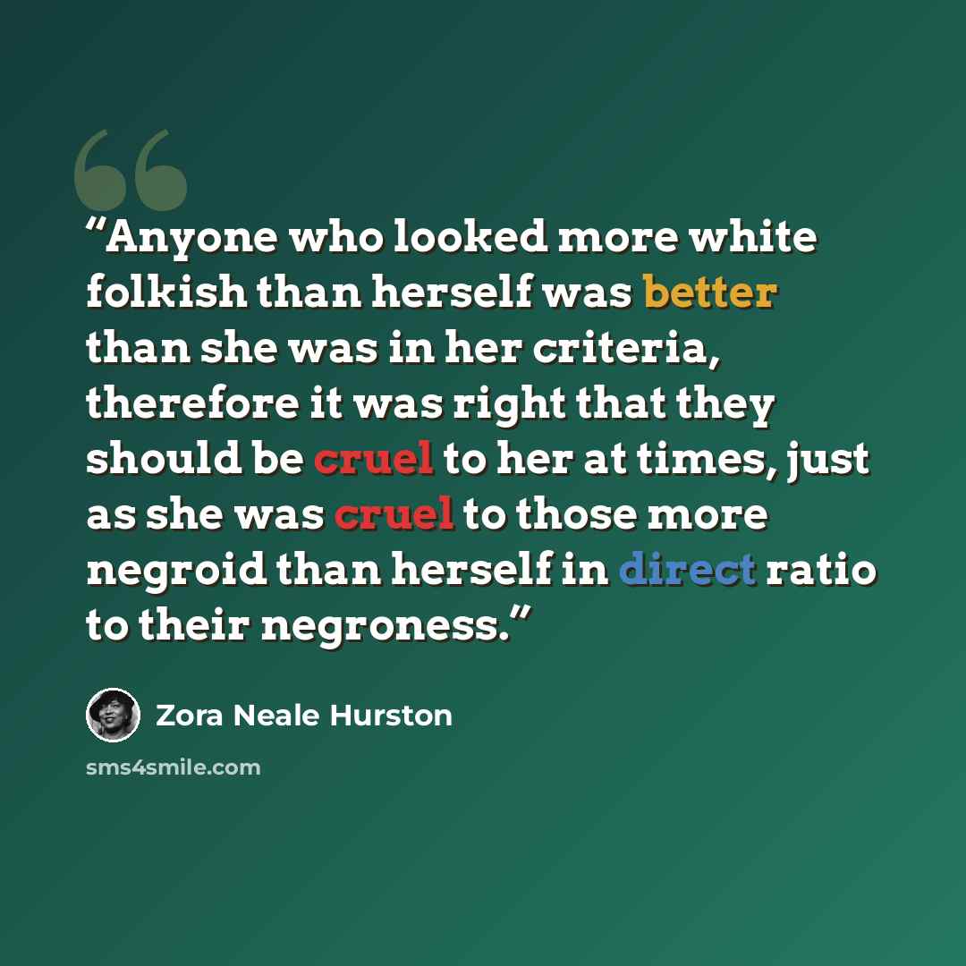 “Anyone who looked more white folkish than herself was better than she was in her criteria, therefore it was right that they should be cruel to her at times, just as she was cruel to those more negroid than herself in direct ratio to their negroness.” quote by Zora Neale Hurston