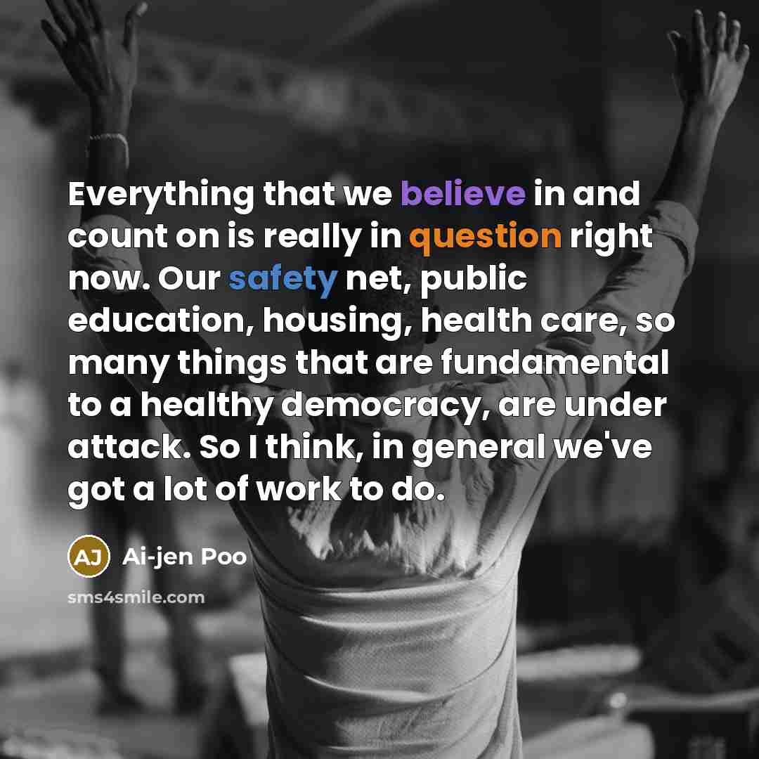 “Everything that we believe in and count on is really in question right now. Our safety net, public education, housing, health care, so many things that are fundamental to a healthy democracy, are under attack. So I think, in general we've got a lot of work to do.” quote by Ai-jen Poo