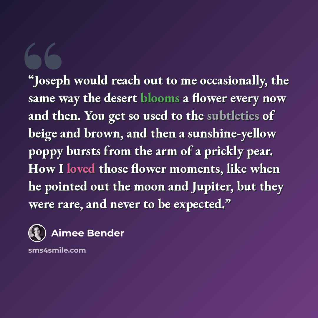 “Joseph would reach out to me occasionally, the same way the desert blooms a flower every now and then. You get so used to the subtleties of beige and brown, and then a sunshine-yellow poppy bursts from the arm of a prickly pear. How I loved those flower moments, like when he pointed out the moon…” quote by Aimee Bender