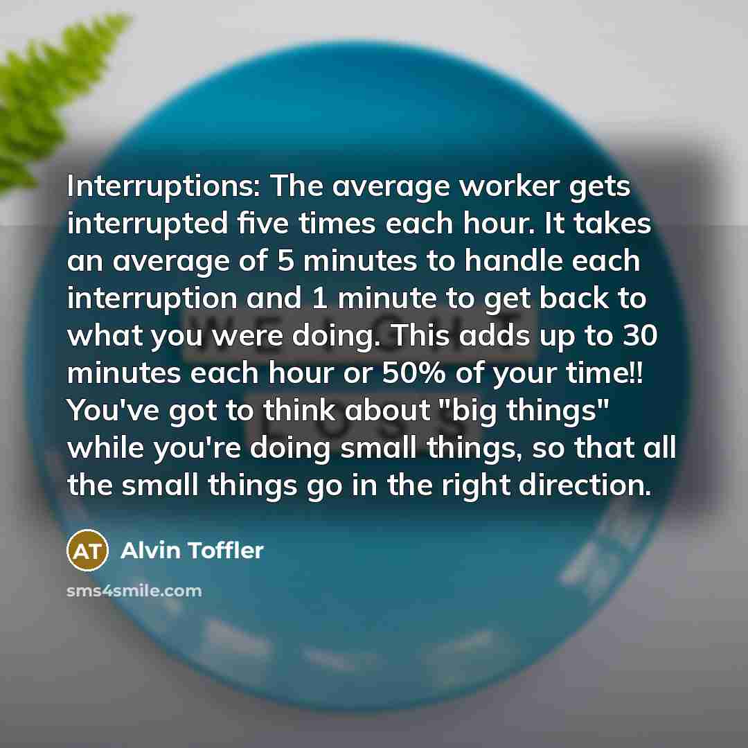 “Interruptions: The average worker gets interrupted five times each hour. It takes an average of 5 minutes to handle each interruption and 1 minute to get back to what you were doing. This adds up to 30 minutes each hour or 50% of your time!! You've got to think about "big things" while you're…” quote by Alvin Toffler