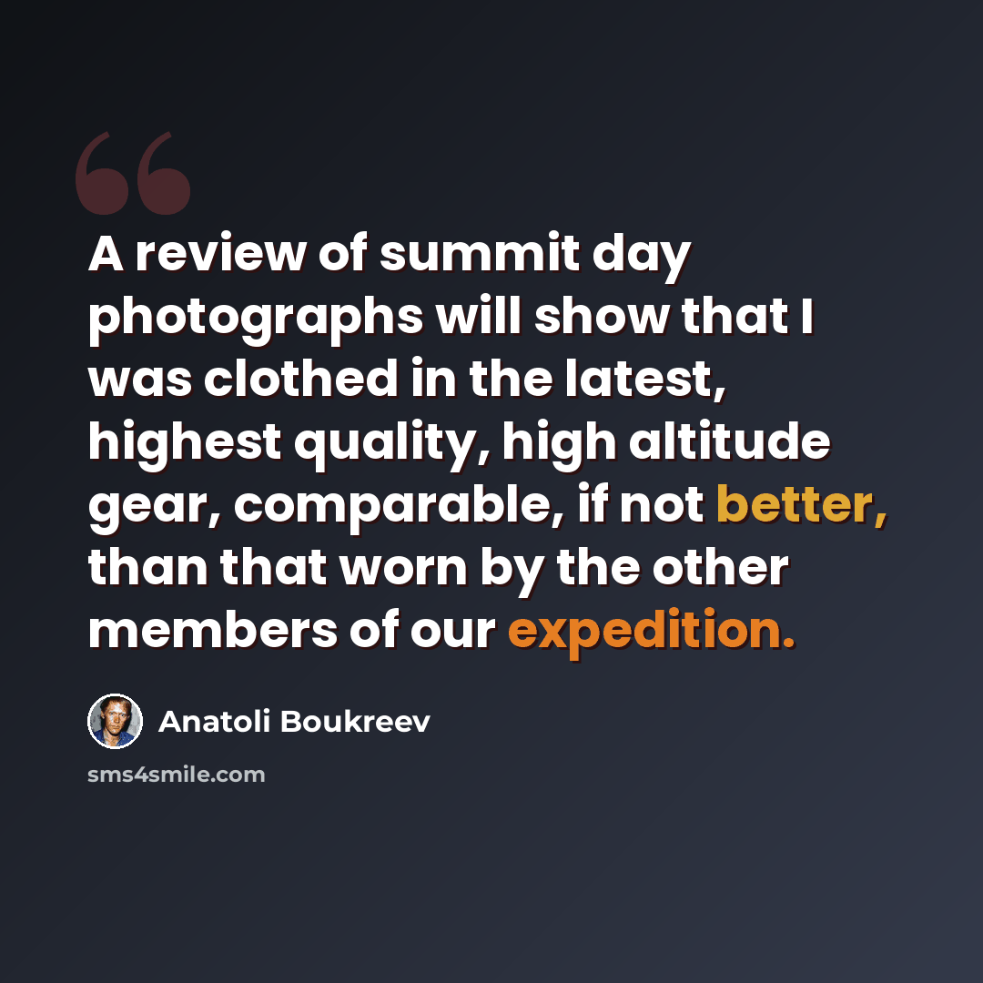 “A review of summit day photographs will show that I was clothed in the latest, highest quality, high altitude gear, comparable, if not better, than that worn by the other members of our expedition.” quote by Anatoli Boukreev