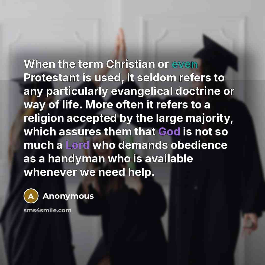 “When the term Christian or even Protestant is used, it seldom refers to any particularly evangelical doctrine or way of life. More often it refers to a religion accepted by the large majority, which assures them that God is not so much a Lord who demands obedience as a handyman who is available…” quote by Anonymous
