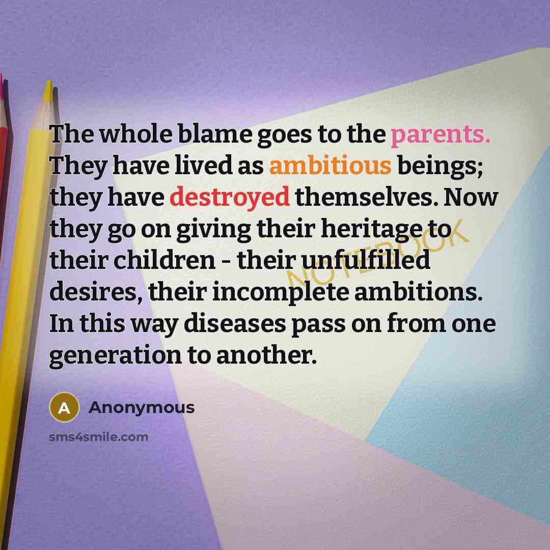 “The whole blame goes to the parents. They have lived as ambitious beings; they have destroyed themselves. Now they go on giving their heritage to their children - their unfulfilled desires, their incomplete ambitions. In this way diseases pass on from one generation to another.” quote by Anonymous