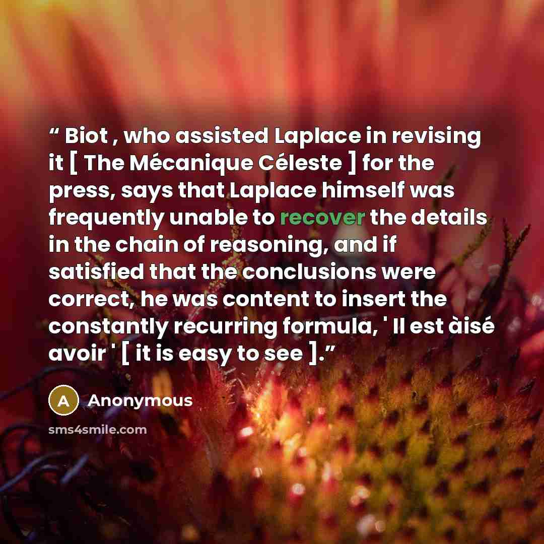 “Biot , who assisted Laplace in revising it [ The Mécanique Céleste ] for the press, says that Laplace himself was frequently unable to recover the details in the chain of reasoning, and if satisfied that the conclusions were correct, he was content to insert the constantly recurring formula, ' Il…” quote by Anonymous
