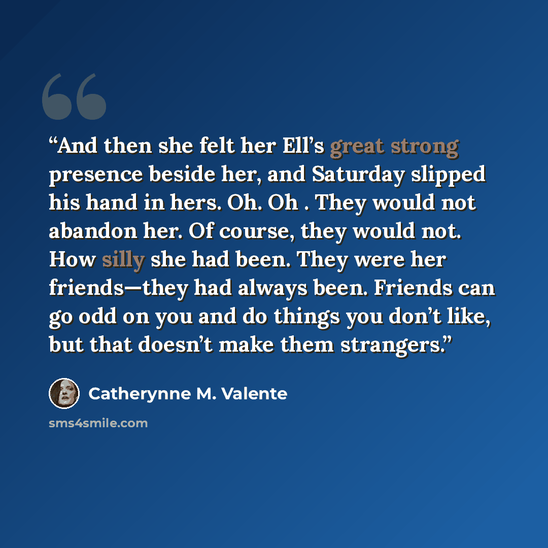 “And then she felt her Ell’s great strong presence beside her, and Saturday slipped his hand in hers. Oh. Oh . They would not abandon her. Of course, they would not. How silly she had been. They were her friends—they had always been. Friends can go odd on you and do things you don’t like, but that…” quote by Catherynne M. Valente