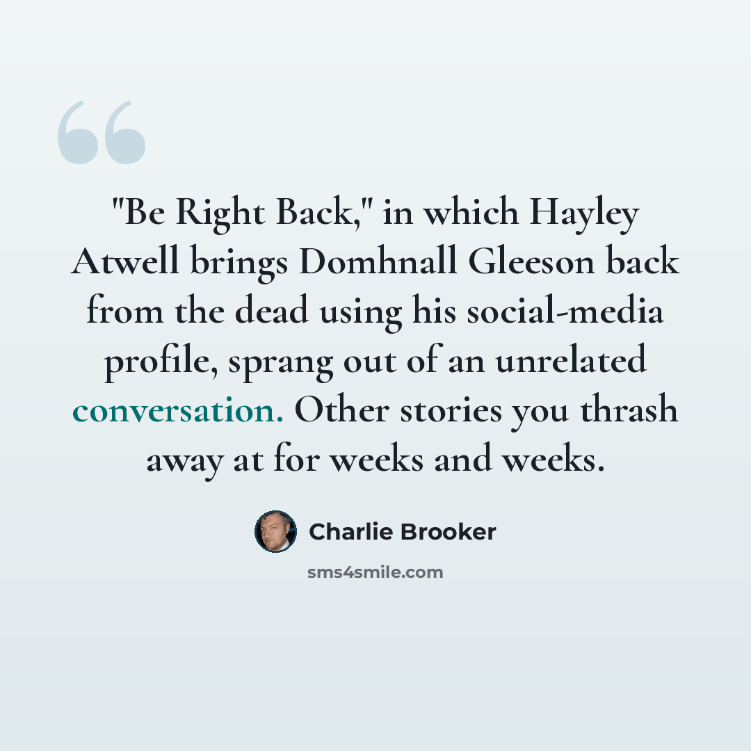 “"Be Right Back," in which Hayley Atwell brings Domhnall Gleeson back from the dead using his social-media profile, sprang out of an unrelated conversation. Other stories you thrash away at for weeks and weeks.” quote by Charlie Brooker