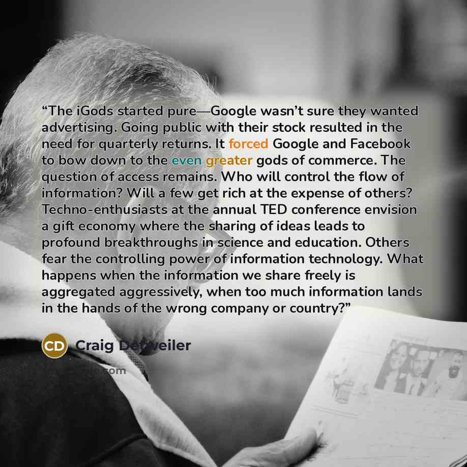 “The iGods started pure—Google wasn’t sure they wanted advertising. Going public with their stock resulted in the need for quarterly returns. It forced Google and Facebook to bow down to the even greater gods of commerce. The question of access remains. Who will control the flow of information?…” quote by Craig Detweiler