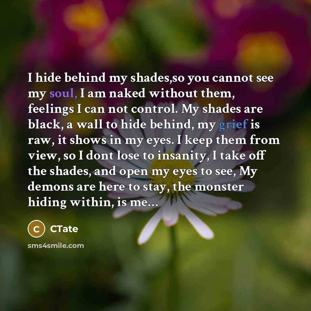 “I hide behind my shades,so you cannot see my soul, I am naked without them, feelings I can not control. My shades are black, a wall to hide behind, my grief is raw, it shows in my eyes. I keep them from view, so I dont lose to insanity, I take off the shades, and open my eyes to see, My demons are…” quote by CTate