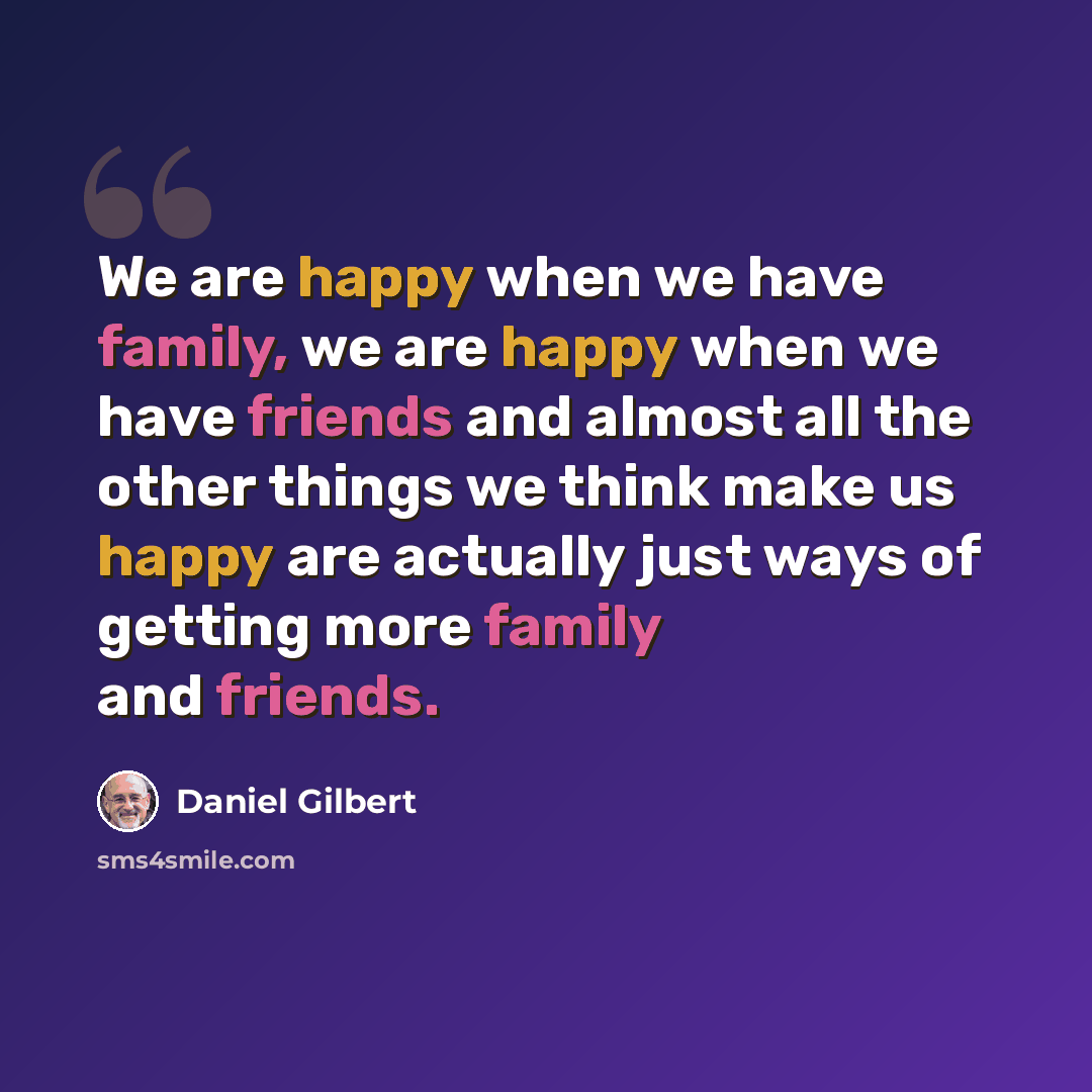 “We are happy when we have family, we are happy when we have friends and almost all the other things we think make us happy are actually just ways of getting more family and friends.” quote by Daniel Gilbert