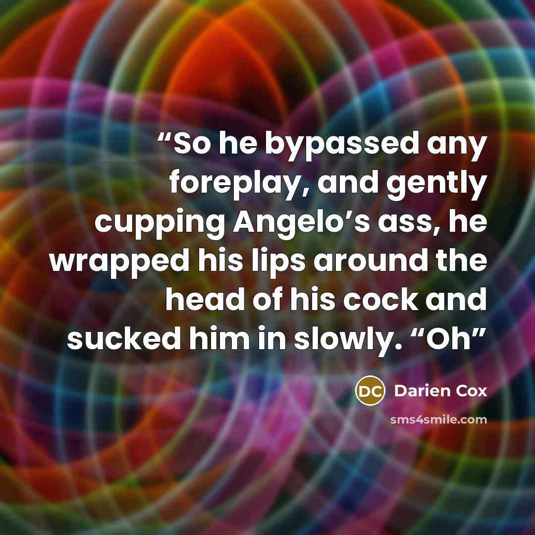 “So he bypassed any foreplay, and gently cupping Angelo’s ass, he wrapped his lips around the head of his cock and sucked him in slowly. “Oh” quote by Darien Cox