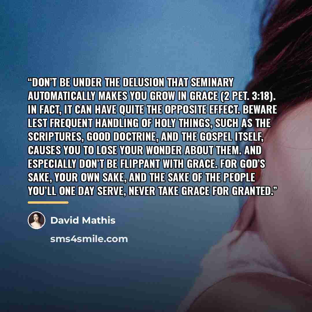 “Don’t be under the delusion that seminary automatically makes you grow in grace (2 Pet. 3:18). In fact, it can have quite the opposite effect. Beware lest frequent handling of holy things, such as the Scriptures, good doctrine, and the gospel itself, causes you to lose your wonder about them. And…” quote by David Mathis