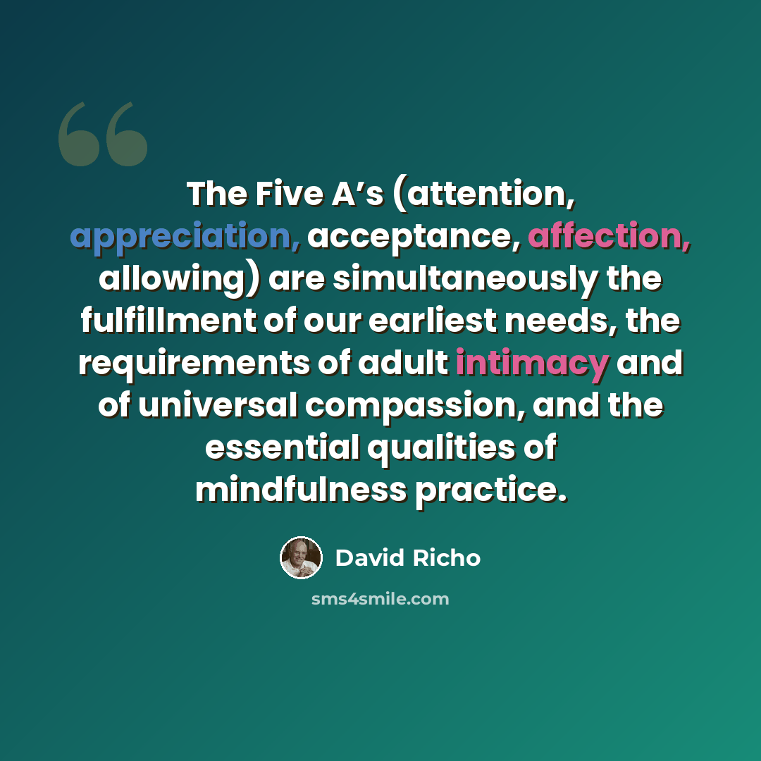 “The Five A’s (attention, appreciation, acceptance, affection, allowing) are simultaneously the fulfillment of our earliest needs, the requirements of adult intimacy and of universal compassion, and the essential qualities of mindfulness practice.” quote by David Richo