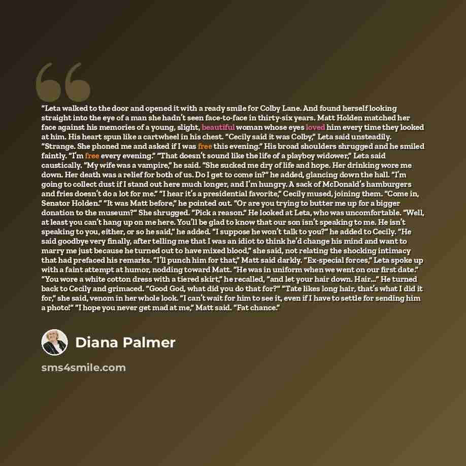 “Leta walked to the door and opened it with a ready smile for Colby Lane. And found herself looking straight into the eye of a man she hadn’t seen face-to-face in thirty-six years. Matt Holden matched her face against his memories of a young, slight, beautiful woman whose eyes loved him every time…” quote by Diana Palmer