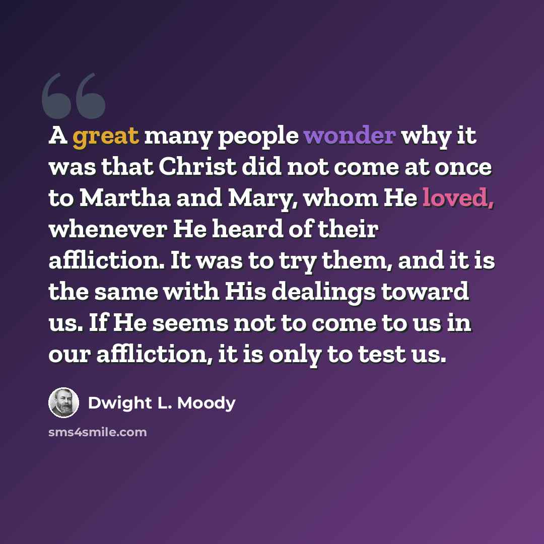 “A great many people wonder why it was that Christ did not come at once to Martha and Mary, whom He loved, whenever He heard of their affliction. It was to try them, and it is the same with His dealings toward us. If He seems not to come to us in our affliction, it is only to test us.” quote by Dwight L. Moody
