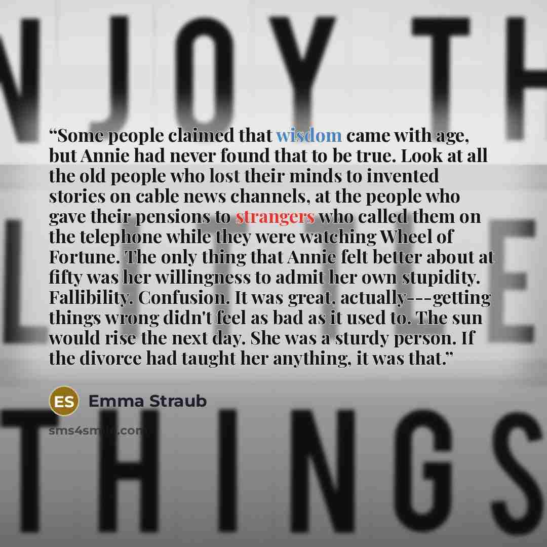 “Some people claimed that wisdom came with age, but Annie had never found that to be true. Look at all the old people who lost their minds to invented stories on cable news channels, at the people who gave their pensions to strangers who called them on the telephone while they were watching Wheel…” quote by Emma Straub