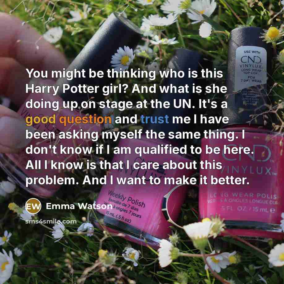 “You might be thinking who is this Harry Potter girl? And what is she doing up on stage at the UN. It's a good question and trust me I have been asking myself the same thing. I don't know if I am qualified to be here. All I know is that I care about this problem. And I want to make it better.” quote by Emma Watson