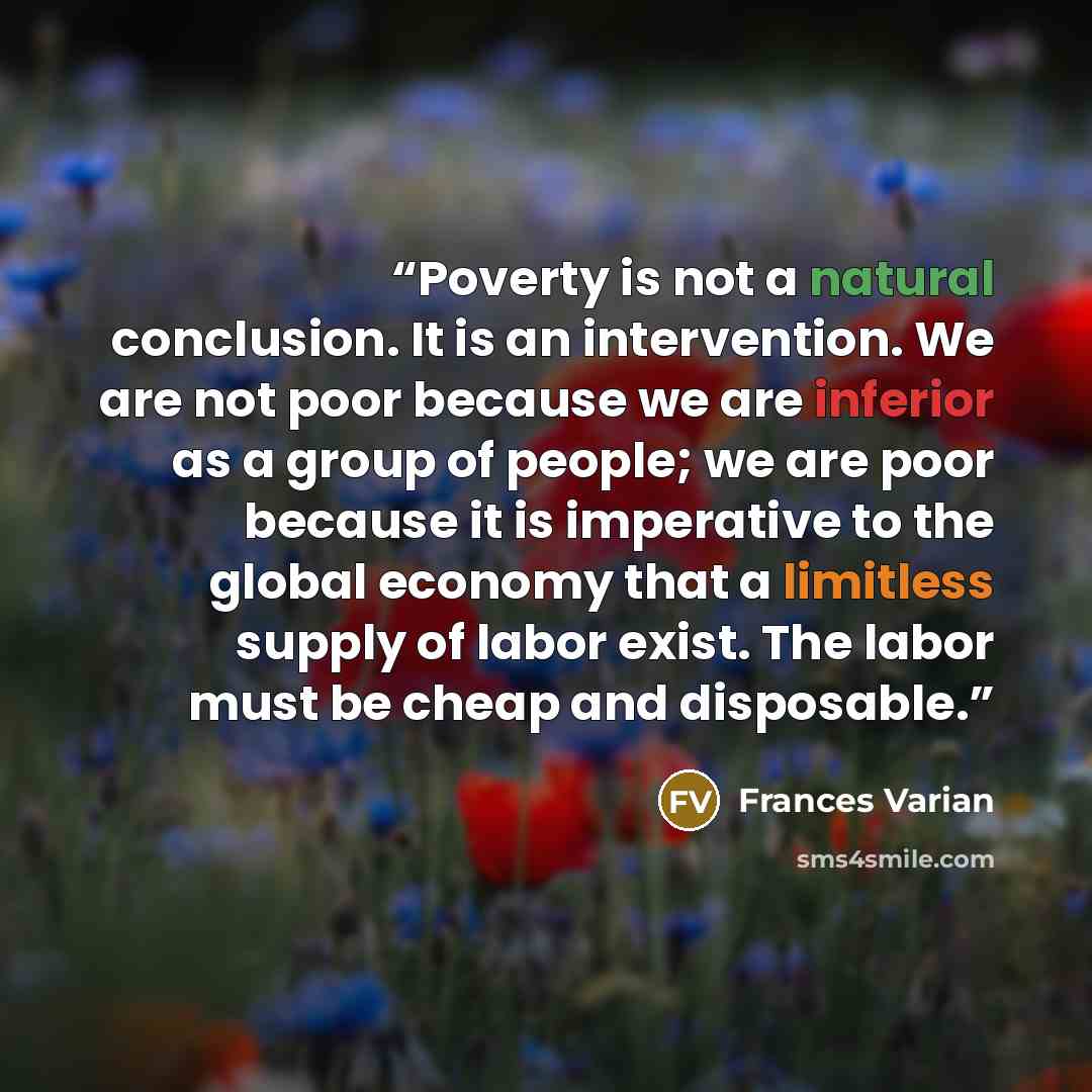 “Poverty is not a natural conclusion. It is an intervention. We are not poor because we are inferior as a group of people; we are poor because it is imperative to the global economy that a limitless supply of labor exist. The labor must be cheap and disposable.” quote by Frances Varian
